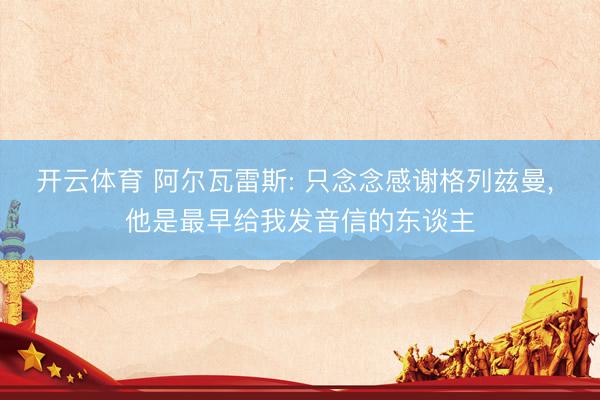 开云体育 阿尔瓦雷斯: 只念念感谢格列兹曼， 他是最早给我发音信的东谈主