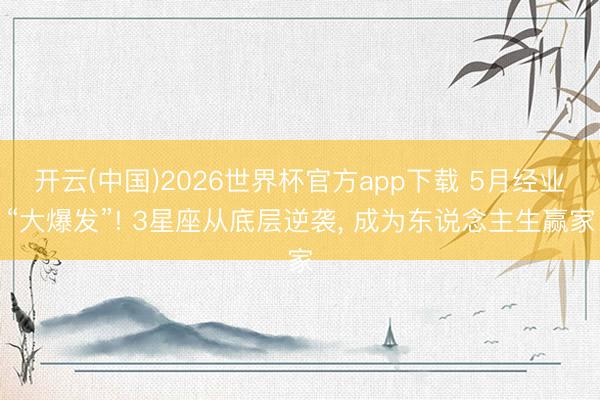 开云(中国)2026世界杯官方app下载 5月经业“大爆发”! 3星座从底层逆袭， 成为东说念主生赢家
