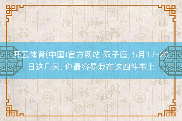 开云体育(中国)官方网站 双子座， 5月17~20日这几天， 你最容易栽在这四件事上