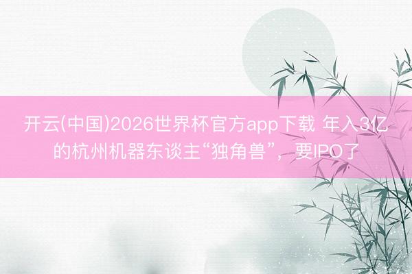 开云(中国)2026世界杯官方app下载 年入3亿的杭州机器东谈主“独角兽”，要IPO了