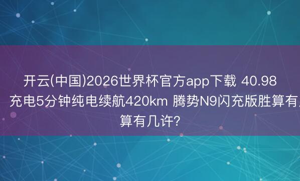 开云(中国)2026世界杯官方app下载 40.98万起！充电5分钟纯电续航420km 腾势N9闪充版胜算有几许？