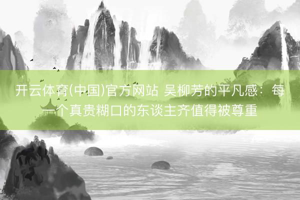 开云体育(中国)官方网站 吴柳芳的平凡感：每一个真贵糊口的东谈主齐值得被尊重