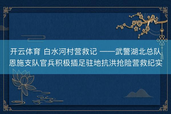 开云体育 白水河村营救记 ——武警湖北总队恩施支队官兵积极插足驻地抗洪抢险营救纪实