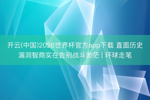 开云(中国)2026世界杯官方app下载 直面历史漏洞智商实在告别战斗渺茫 | 环球走笔