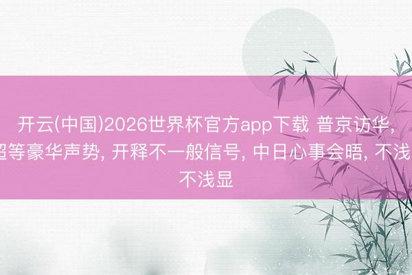 开云(中国)2026世界杯官方app下载 普京访华， 超等豪华声势， 开释不一般信号， 中日心事会晤， 不浅显