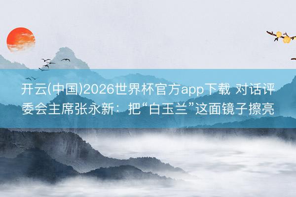 开云(中国)2026世界杯官方app下载 对话评委会主席张永新：把“白玉兰”这面镜子擦亮