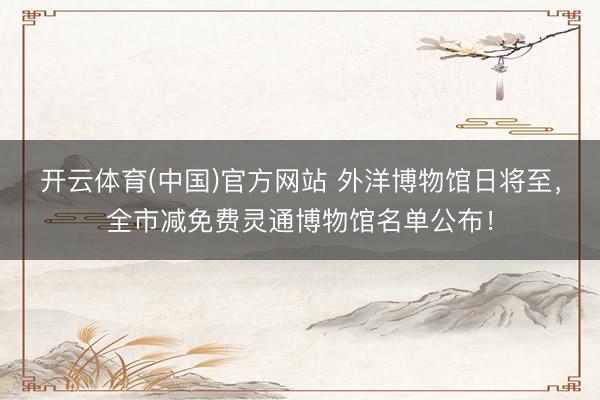 开云体育(中国)官方网站 外洋博物馆日将至，全市减免费灵通博物馆名单公布！