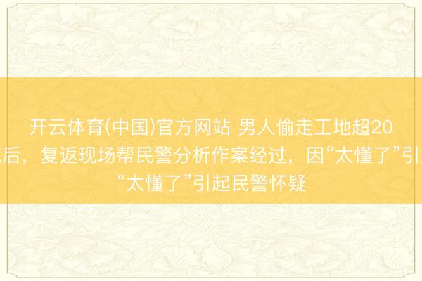 开云体育(中国)官方网站 男人偷走工地超20万元的电缆后，复返现场帮民警分析作案经过，因“太懂了”引起民警怀疑