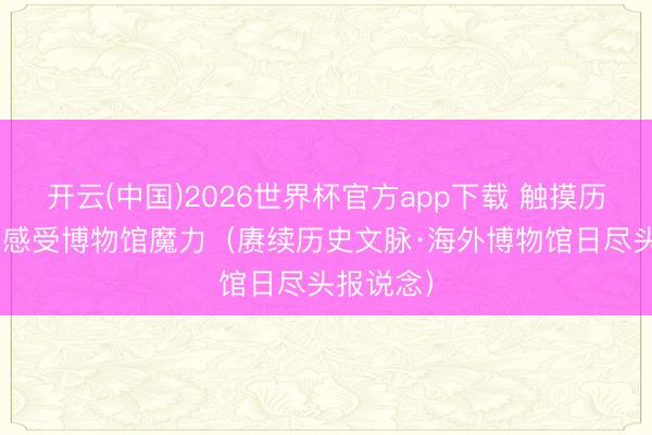 开云(中国)2026世界杯官方app下载 触摸历史文化  感受博物馆魔力（赓续历史文脉·海外博物馆日尽头报说念）