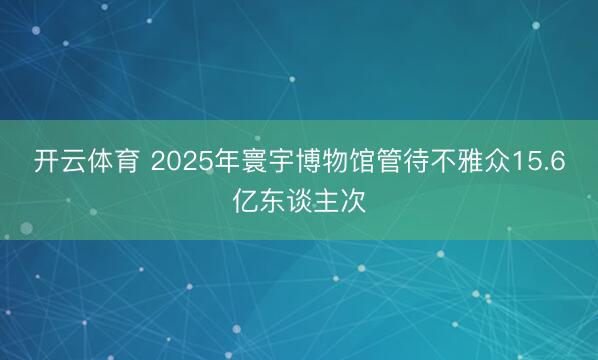 开云体育 2025年寰宇博物馆管待不雅众15.6亿东谈主次