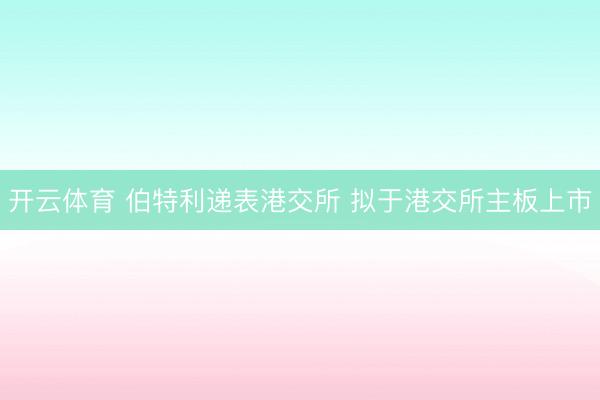 开云体育 伯特利递表港交所 拟于港交所主板上市