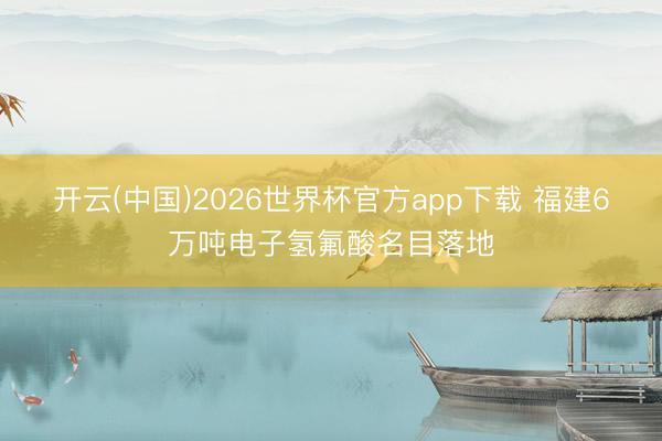 开云(中国)2026世界杯官方app下载 福建6万吨电子氢氟酸名目落地