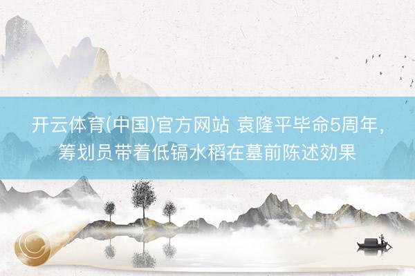 开云体育(中国)官方网站 袁隆平毕命5周年，筹划员带着低镉水稻在墓前陈述効果