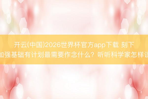 开云(中国)2026世界杯官方app下载 刻下加强基础有计划最需要作念什么？听听科学家怎样谈