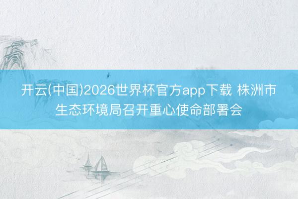开云(中国)2026世界杯官方app下载 株洲市生态环境局召开重心使命部署会