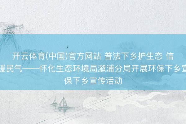 开云体育(中国)官方网站 普法下乡护生态 信访便民暖民气——怀化生态环境局溆浦分局开展环保下乡宣传活动