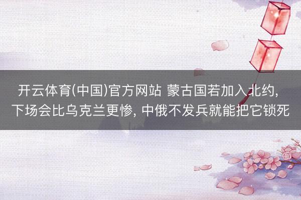 开云体育(中国)官方网站 蒙古国若加入北约， 下场会比乌克兰更惨， 中俄不发兵就能把它锁死