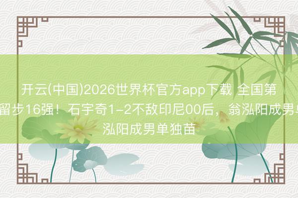 开云(中国)2026世界杯官方app下载 全国第1爆冷留步16强！石宇奇1-2不敌印尼00后，翁泓阳成男单独苗
