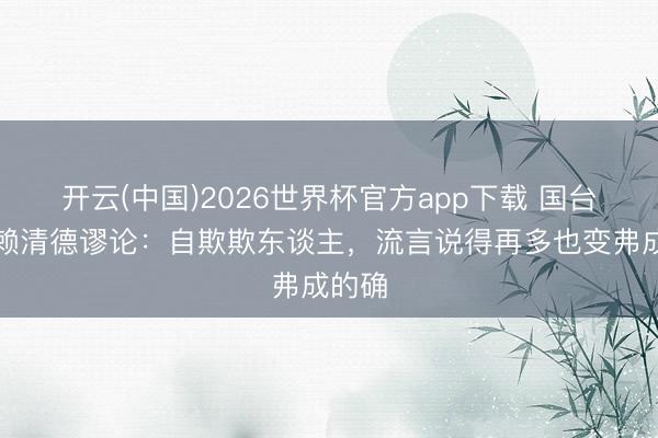 开云(中国)2026世界杯官方app下载 国台办批赖清德谬论：自欺欺东谈主，流言说得再多也变弗成的确