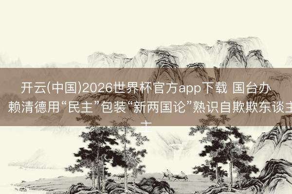 开云(中国)2026世界杯官方app下载 国台办：赖清德用“民主”包装“新两国论”熟识自欺欺东谈主
