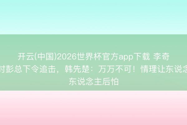 开云(中国)2026世界杯官方app下载 李奇微撤回时彭总下令追击，韩先楚：万万不可！情理让东说念主后怕