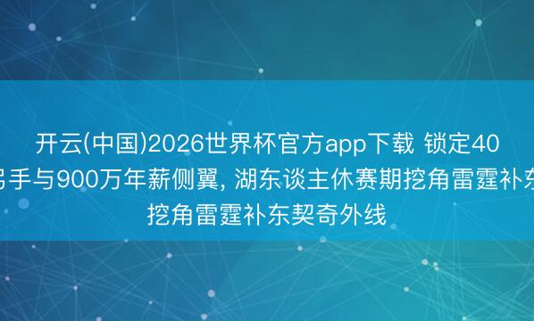 开云(中国)2026世界杯官方app下载 锁定40.3%三分弓手与900万年薪侧翼， 湖东谈主休赛期挖角雷霆补东契奇外线