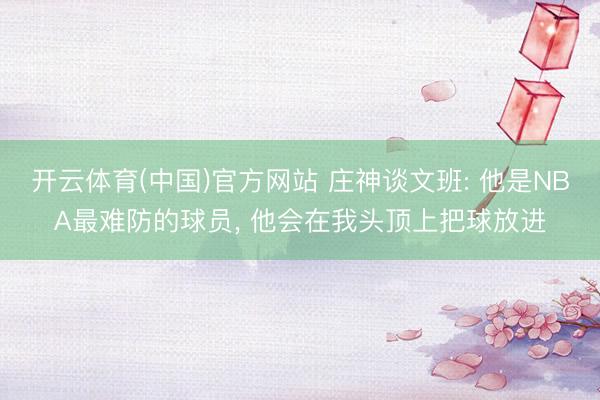 开云体育(中国)官方网站 庄神谈文班: 他是NBA最难防的球员， 他会在我头顶上把球放进
