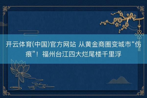 开云体育(中国)官方网站 从黄金商圈变城市“伤痕”！福州台江四大烂尾楼千里浮