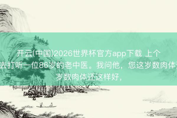 开云(中国)2026世界杯官方app下载 上个星期，我去打听一位86岁的老中医。我问他，您这岁数肉体还这样好，