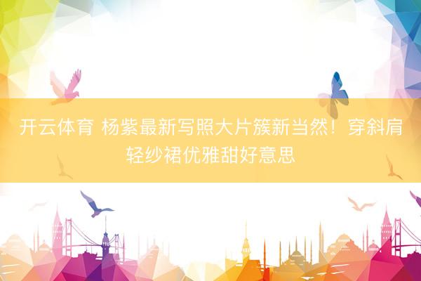 开云体育 杨紫最新写照大片簇新当然！穿斜肩轻纱裙优雅甜好意思