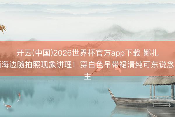 开云(中国)2026世界杯官方app下载 娜扎晒海边随拍照现象讲理！穿白色吊带裙清纯可东说念主