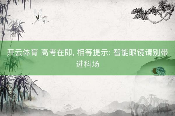 开云体育 高考在即， 相等提示: 智能眼镜请别带进科场