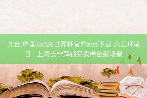 开云(中国)2026世界杯官方app下载 六五环境日 | 上海长宁解锁买卖绿色新场景