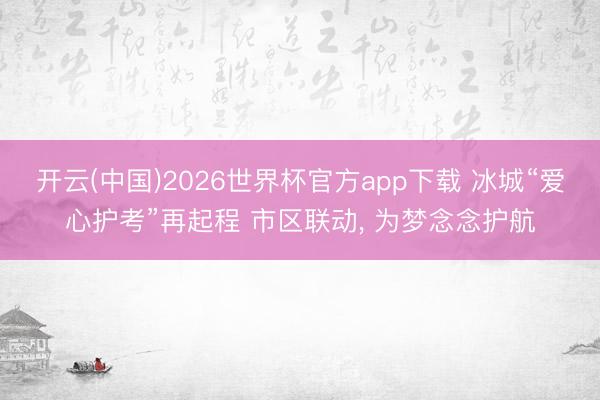 开云(中国)2026世界杯官方app下载 冰城“爱心护考”再起程 市区联动， 为梦念念护航
