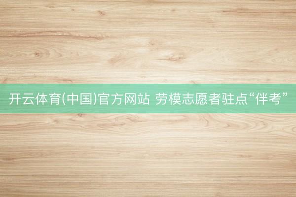 开云体育(中国)官方网站 劳模志愿者驻点“伴考”