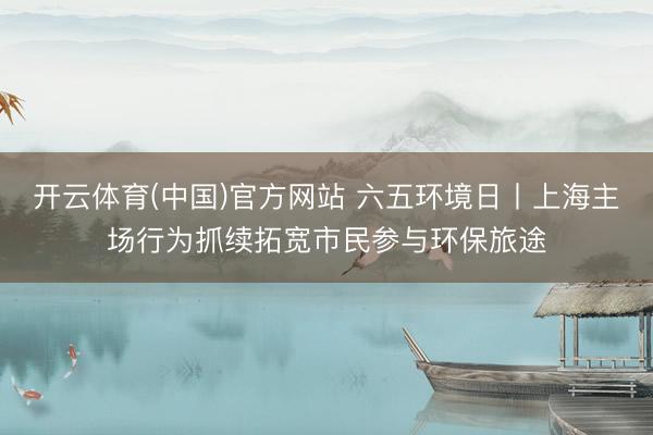 开云体育(中国)官方网站 六五环境日丨上海主场行为抓续拓宽市民参与环保旅途