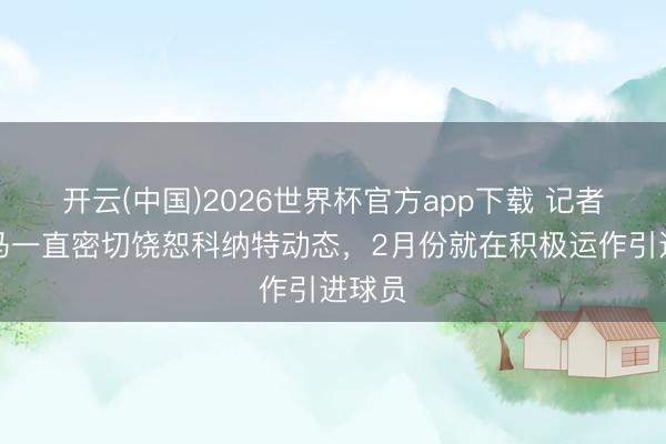 开云(中国)2026世界杯官方app下载 记者：皇马一直密切饶恕科纳特动态，2月份就在积极运作引进球员