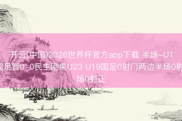 开云(中国)2026世界杯官方app下载 半场-U19国足暂0-0民主刚果U23 U19国足0射门两边半场0射正
