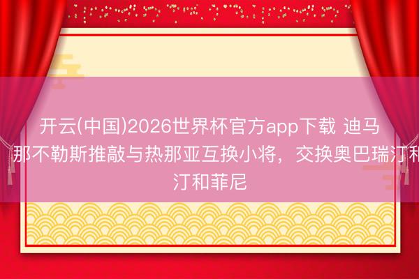开云(中国)2026世界杯官方app下载 迪马济奥：那不勒斯推敲与热那亚互换小将，交换奥巴瑞汀和菲尼