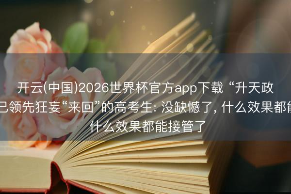 开云(中国)2026世界杯官方app下载 “升天政”收官! 已领先狂妄“来回”的高考生: 没缺憾了， 什么效果都能接管了
