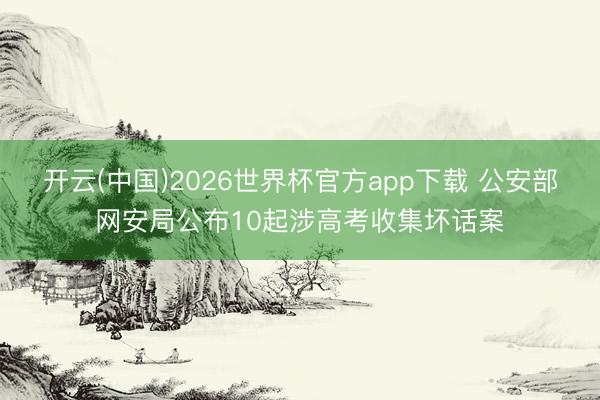 开云(中国)2026世界杯官方app下载 公安部网安局公布10起涉高考收集坏话案