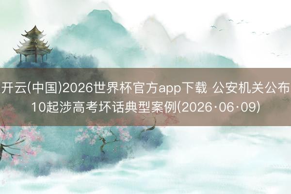 开云(中国)2026世界杯官方app下载 公安机关公布10起涉高考坏话典型案例(2026·06·09)
