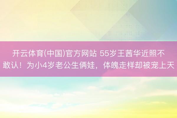 开云体育(中国)官方网站 55岁王茜华近照不敢认！为小4岁老公生俩娃，体魄走样却被宠上天
