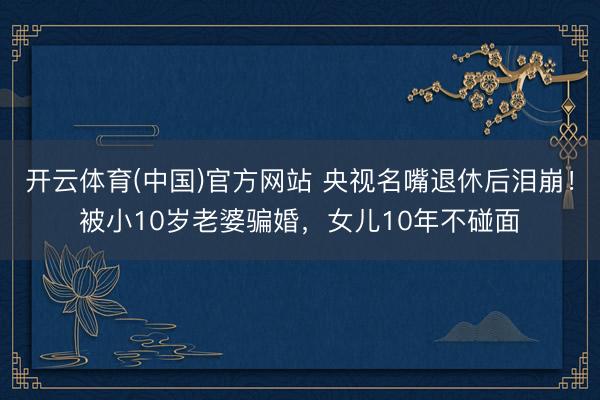 开云体育(中国)官方网站 央视名嘴退休后泪崩！被小10岁老婆骗婚，女儿10年不碰面