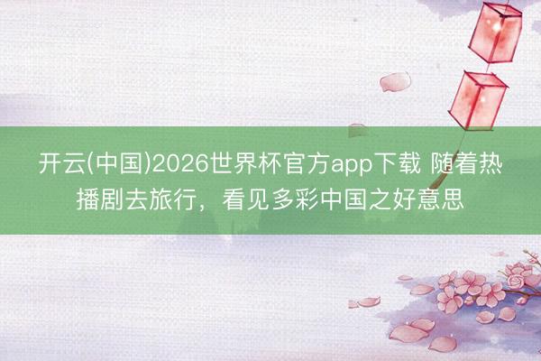 开云(中国)2026世界杯官方app下载 随着热播剧去旅行，看见多彩中国之好意思