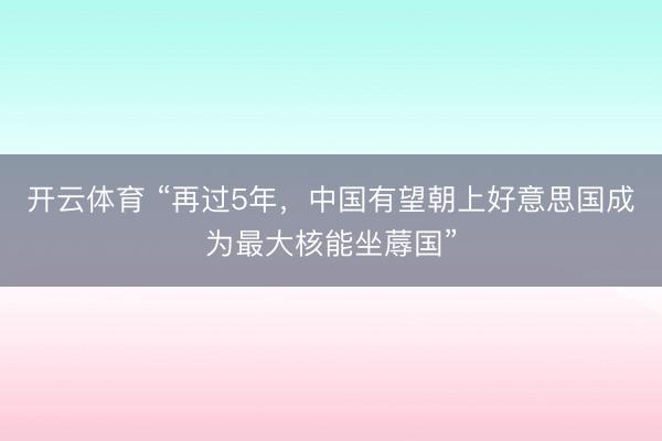 开云体育 “再过5年，中国有望朝上好意思国成为最大核能坐蓐国”