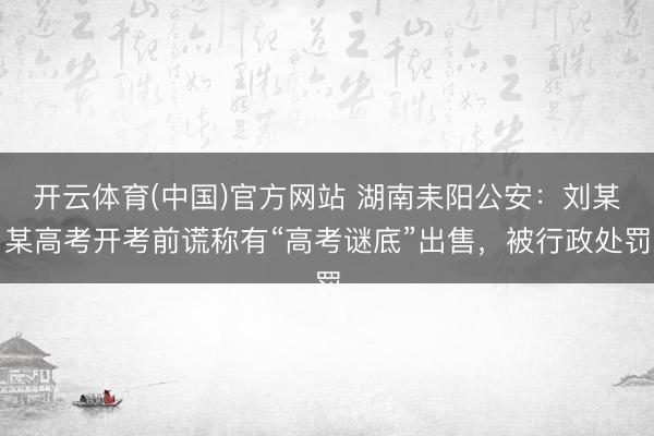 开云体育(中国)官方网站 湖南耒阳公安：刘某某高考开考前谎称有“高考谜底”出售，被行政处罚