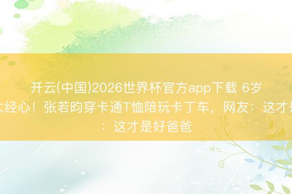 开云(中国)2026世界杯官方app下载 6岁诞辰宴太经心！张若昀穿卡通T恤陪玩卡丁车，网友：这才是好爸爸