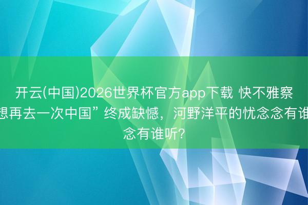 开云(中国)2026世界杯官方app下载 快不雅察 | “想再去一次中国” 终成缺憾，河野洋平的忧念念有谁听？