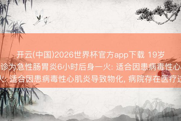 开云(中国)2026世界杯官方app下载 19岁女孩因泻肚吐逆就医， 会诊为急性肠胃炎6小时后身一火: 适合因患病毒性心肌炎导致物化， 病院存在医疗过失